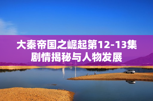 大秦帝国之崛起第12-13集剧情揭秘与人物发展
