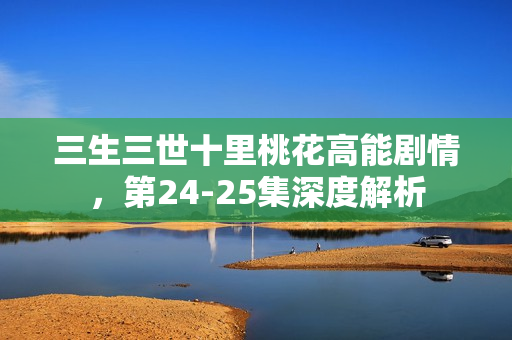 三生三世十里桃花高能剧情,第24-25集深度解析 三生三世十里桃花高能剧情,第24-25集深度解析