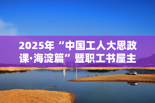 2025年“中国工人大思政课·海淀篇”暨职工书屋主题阅读交流活动成功举办