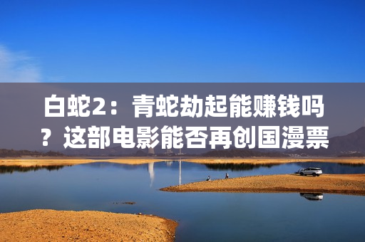 白蛇2：青蛇劫起能赚钱吗？这部电影能否再创国漫票房新高？(白蛇2:青蛇劫起 动画片)