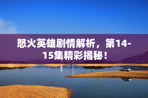 怒火英雄剧情解析，第14-15集精彩揭秘！