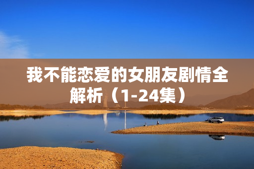 我不能恋爱的女朋友剧情全解析（1-24集）