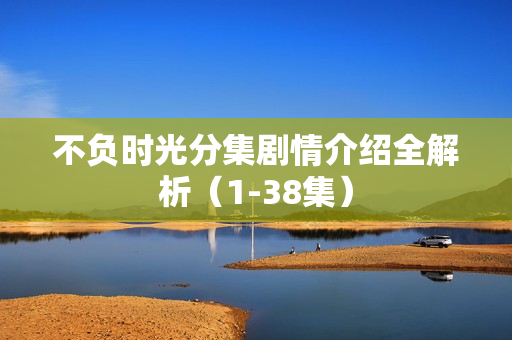 不负时光分集剧情介绍全解析（1-38集）