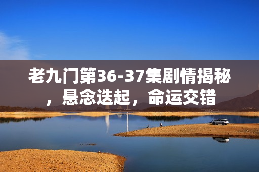 老九门第36-37集剧情揭秘，悬念迭起，命运交错