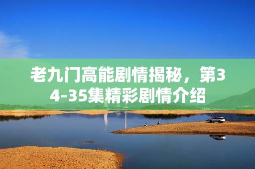 老九门高能剧情揭秘，第34-35集精彩剧情介绍
