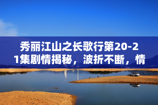 秀丽江山之长歌行第20-21集剧情揭秘，波折不断，情感纠葛愈演愈烈