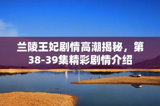 兰陵王妃剧情高潮揭秘，第38-39集精彩剧情介绍