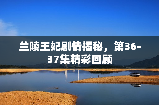 兰陵王妃剧情揭秘，第36-37集精彩回顾