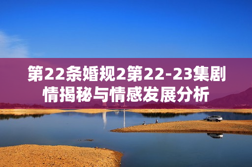 第22条婚规2第22-23集剧情揭秘与情感发展分析 第22条婚规2第22-23集剧情揭秘与情感发展分析