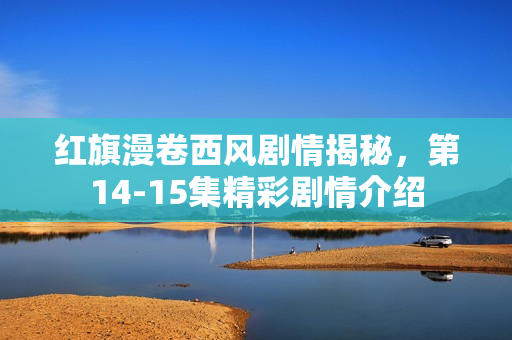 红旗漫卷西风剧情揭秘,第14-15集精彩剧情介绍 红旗漫卷西风剧情揭秘,第14-15集精彩剧情介绍