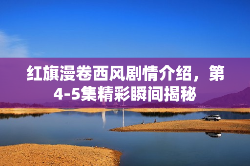 红旗漫卷西风剧情介绍，第4-5集精彩瞬间揭秘