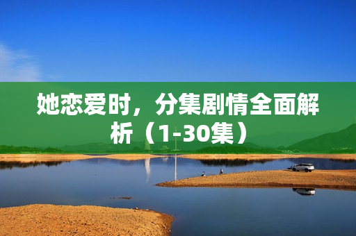 她恋爱时，分集剧情全面解析（1-30集）