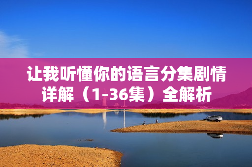 让我听懂你的语言分集剧情详解（1-36集）全解析