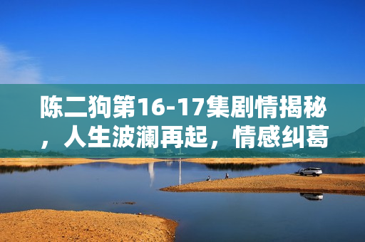 陈二狗第16-17集剧情揭秘，人生波澜再起，情感纠葛升级