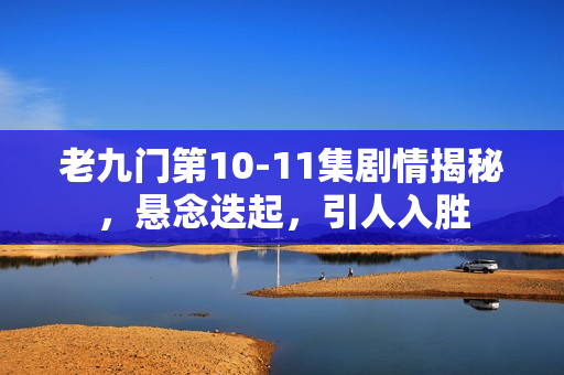 老九门第10-11集剧情揭秘，悬念迭起，引人入胜