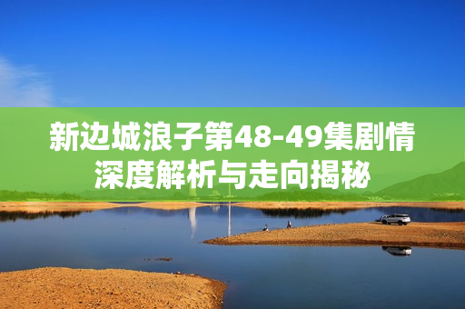 新边城浪子第48-49集剧情深度解析与走向揭秘