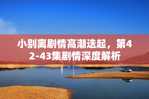 小别离剧情高潮迭起，第42-43集剧情深度解析