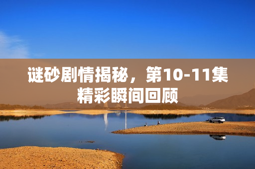 谜砂剧情揭秘，第10-11集精彩瞬间回顾