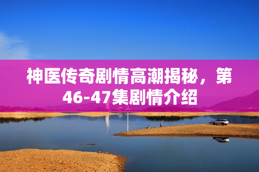 神医传奇剧情高潮揭秘，第46-47集剧情介绍