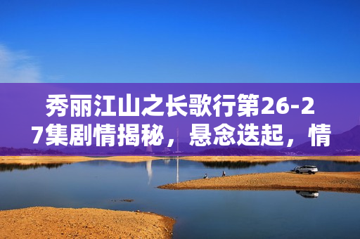 秀丽江山之长歌行第26-27集剧情揭秘，悬念迭起，情感纠葛愈演愈烈