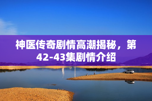 神医传奇剧情高潮揭秘，第42-43集剧情介绍
