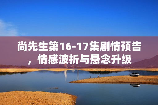 尚先生第16-17集剧情预告，情感波折与悬念升级