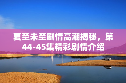 夏至未至剧情高潮揭秘，第44-45集精彩剧情介绍
