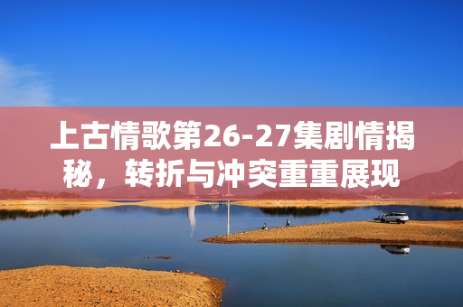 上古情歌第26-27集剧情揭秘，转折与冲突重重展现