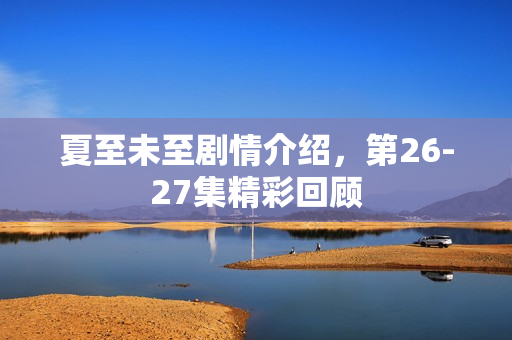 夏至未至剧情介绍，第26-27集精彩回顾