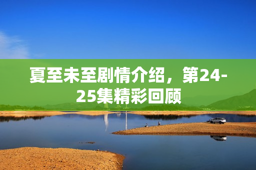 夏至未至剧情介绍，第24-25集精彩回顾
