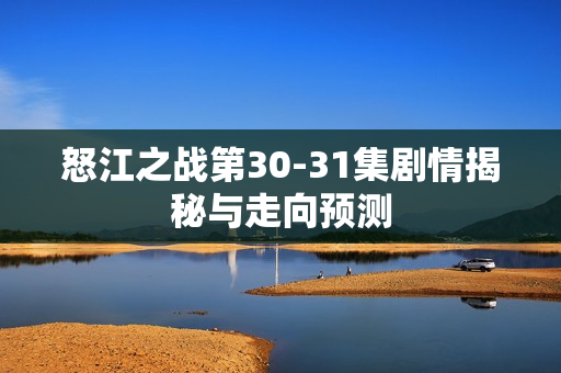 怒江之战第30-31集剧情揭秘与走向预测