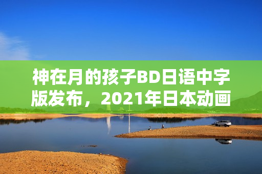 神在月的孩子BD日语中字版发布，2021年日本动画新篇章开启！