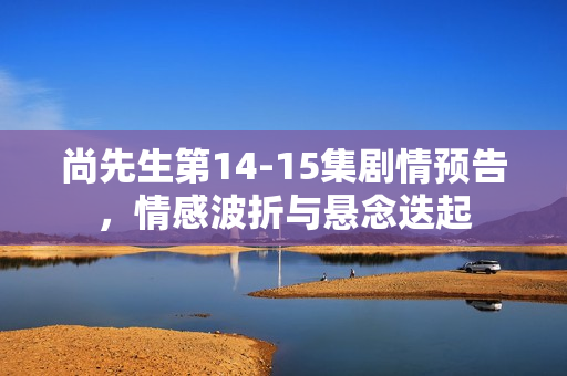 尚先生第14-15集剧情预告，情感波折与悬念迭起