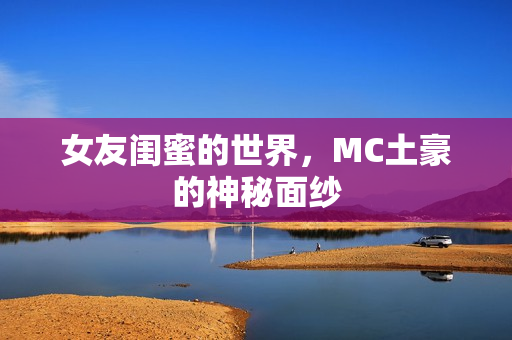 女友闺蜜的世界,MC土豪的神秘面纱 女友闺蜜的世界,MC土豪的神秘面纱