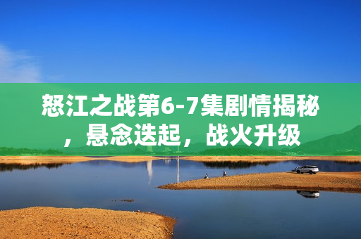 怒江之战第6-7集剧情揭秘，悬念迭起，战火升级