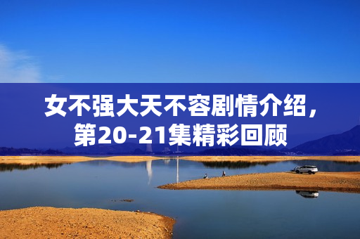 女不强大天不容剧情介绍，第20-21集精彩回顾