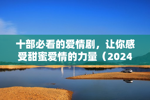 十部必看的爱情剧，让你感受甜蜜爱情的力量（2024年精选）