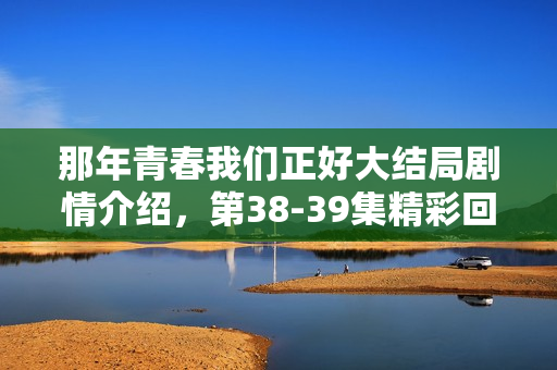 那年青春我们正好大结局剧情介绍，第38-39集精彩回顾