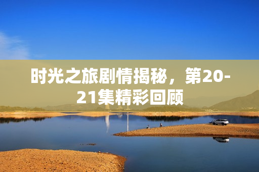 时光之旅剧情揭秘,第20-21集精彩回顾 时光之旅剧情揭秘,第20-21集精彩回顾