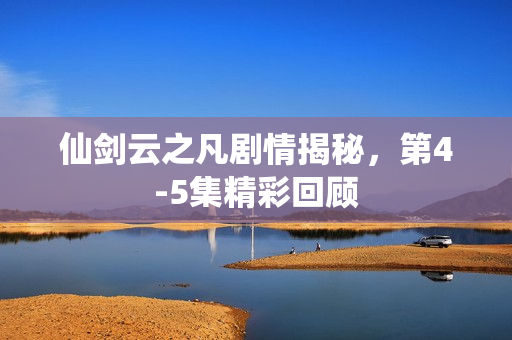 仙剑云之凡剧情揭秘，第4-5集精彩回顾