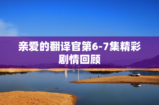 亲爱的翻译官第6-7集精彩剧情回顾