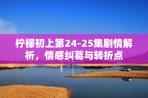 柠檬初上第24-25集剧情解析，情感纠葛与转折点