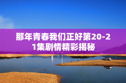 那年青春我们正好第20-21集剧情精彩揭秘