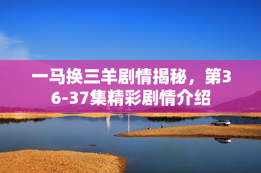 一马换三羊剧情揭秘，第36-37集精彩剧情介绍