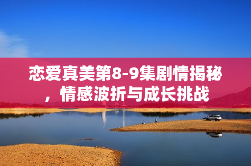 恋爱真美第8-9集剧情揭秘，情感波折与成长挑战