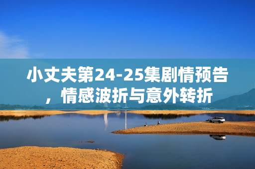 小丈夫第24-25集剧情预告，情感波折与意外转折