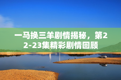 一马换三羊剧情揭秘，第22-23集精彩剧情回顾