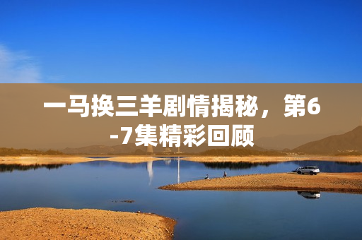 一马换三羊剧情揭秘，第6-7集精彩回顾