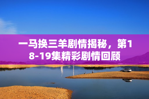一马换三羊剧情揭秘，第18-19集精彩剧情回顾