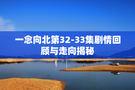 一念向北第32-33集剧情回顾与走向揭秘 一念向北第32-33集剧情回顾与走向揭秘
